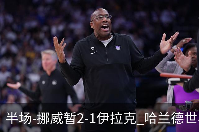 半场-挪威暂2-1伊拉克 哈兰德世界杯首秀梅开二度侯赛因破门