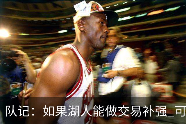 队记：如果湖人能做交易补强 可能作为超帽球队给詹姆斯开出高薪