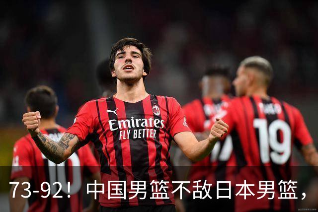 73-92！中国男篮不敌日本男篮，三分崩盘+心态急躁，致命短板彻底暴露